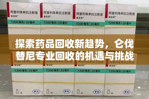 合肥探索药品回收新趋势，仑伐替尼专业回收的机遇与挑战