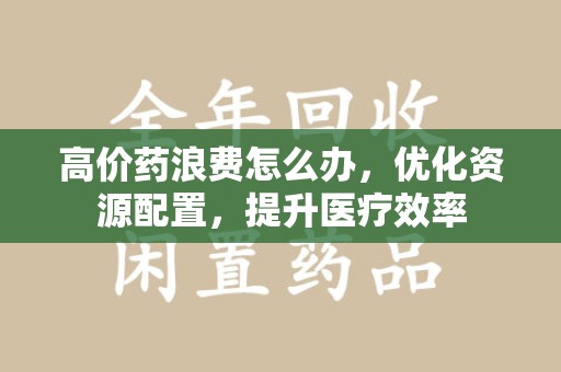 合肥高价药浪费怎么办，优化资源配置，提升医疗效率