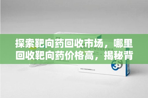 合肥探索靶向药回收市场，哪里回收靶向药价格高，揭秘背后的秘密