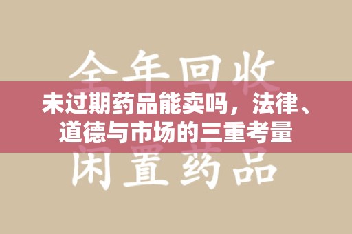 合肥未过期药品能卖吗，法律、道德与市场的三重考量