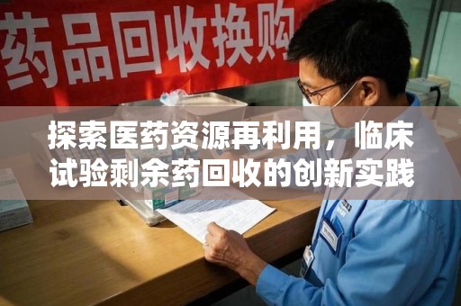 合肥探索医药资源再利用，临床试验剩余药回收的创新实践与社会意义