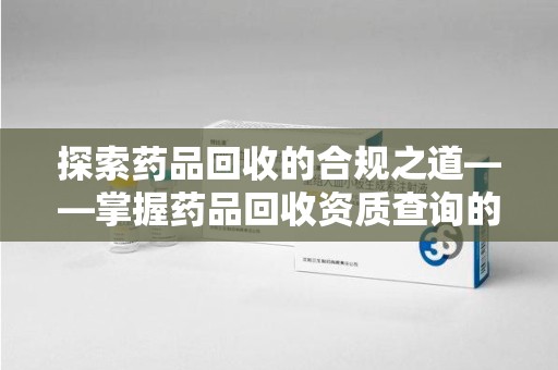 合肥探索药品回收的合规之道——掌握药品回收资质查询的关键步骤