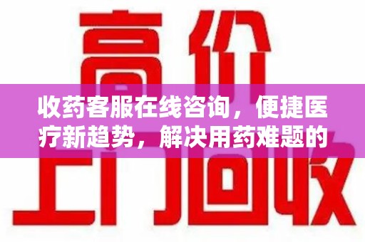 合肥收药客服在线咨询，便捷医疗新趋势，解决用药难题的高效途径
