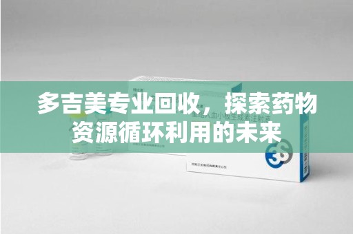 合肥多吉美专业回收，探索药物资源循环利用的未来