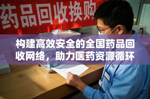 合肥构建高效安全的全国药品回收网络，助力医药资源循环利用