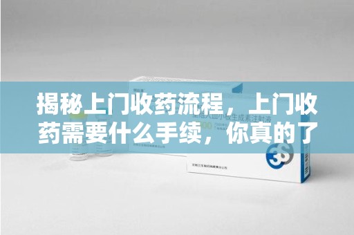 合肥揭秘上门收药流程，上门收药需要什么手续，你真的了解吗？
