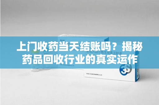 合肥上门收药当天结账吗？揭秘药品回收行业的真实运作