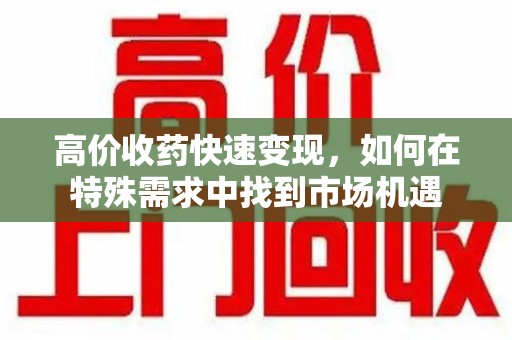 合肥高价收药快速变现，如何在特殊需求中找到市场机遇