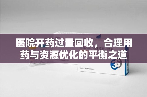 合肥医院开药过量回收，合理用药与资源优化的平衡之道