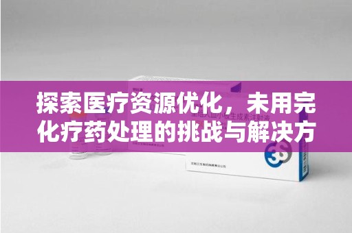 合肥探索医疗资源优化，未用完化疗药处理的挑战与解决方案