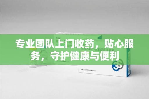 合肥专业团队上门收药，贴心服务，守护健康与便利