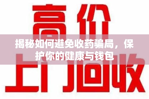 合肥揭秘如何避免收药骗局，保护你的健康与钱包