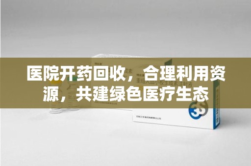 合肥医院开药回收，合理利用资源，共建绿色医疗生态