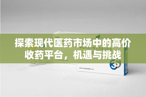 合肥探索现代医药市场中的高价收药平台，机遇与挑战