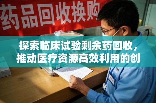 合肥探索临床试验剩余药回收，推动医疗资源高效利用的创新路径