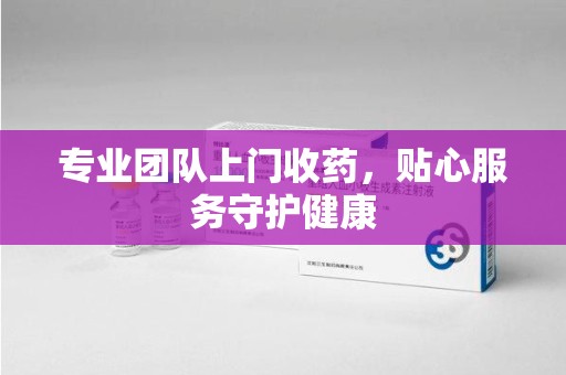 合肥专业团队上门收药，贴心服务守护健康