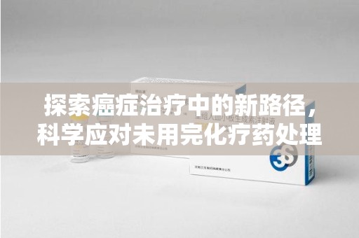 合肥探索癌症治疗中的新路径，科学应对未用完化疗药处理的挑战与机遇