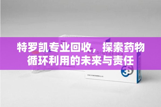 合肥特罗凯专业回收，探索药物循环利用的未来与责任