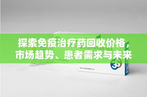合肥探索免疫治疗药回收价格，市场趋势、患者需求与未来发展