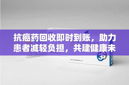 合肥抗癌药回收即时到账，助力患者减轻负担，共建健康未来