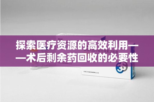 合肥探索医疗资源的高效利用——术后剩余药回收的必要性与实践