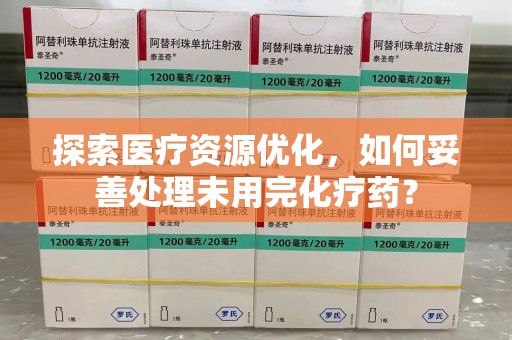 合肥探索医疗资源优化，如何妥善处理未用完化疗药？