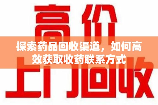 合肥探索药品回收渠道，如何高效获取收药联系方式