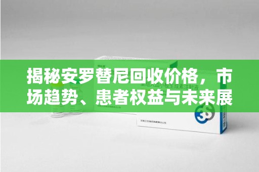 合肥揭秘安罗替尼回收价格，市场趋势、患者权益与未来展望
